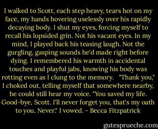 I walked to Scott, each step heavy, tears hot on my face, my hands hovering uselessly over his rapidly decaying body. I shut my eyes, forcing myself to recall his lopsided grin. Not his vacant eyes. In my mind, I played back his teasing laugh. Not the gurgling, gasping sounds he'd made right before dying. I remembered his warmth in accidental touches and playful jabs, knowing his body was rotting even as I clung to the memory. <br /><br />"Thank you," I choked out, telling myself that somewhere nearby, he could still hear my voice. "You saved my life. Good-bye, Scott. I'll never forget you, that's my oath to you. Never." I vowed. - Becca Fitzpatrick