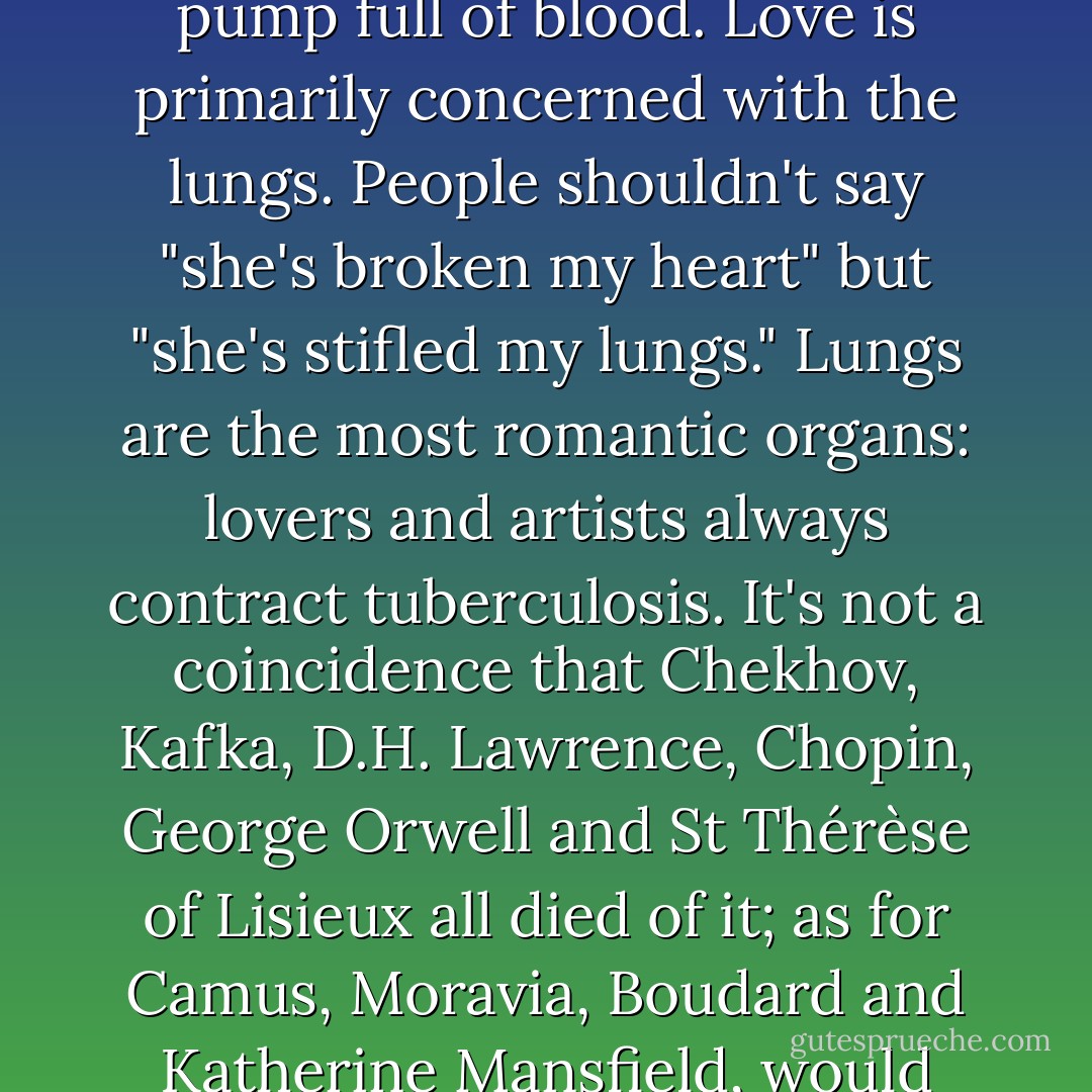 Love hasn't got anything to do with the heart, the heart's a disgusting organ, a sort of pump full of blood. Love is primarily concerned with the lungs. People shouldn't say "she's broken my heart" but "she's stifled my lungs." Lungs are the most romantic organs: lovers and artists always contract tuberculosis. It's not a coincidence that Chekhov, Kafka, D.H. Lawrence, Chopin, George Orwell and St Thérèse of Lisieux all died of it; as for Camus, Moravia, Boudard and Katherine Mansfield, would they have written the same books if it werent for TB? - Frédéric Beigbeder