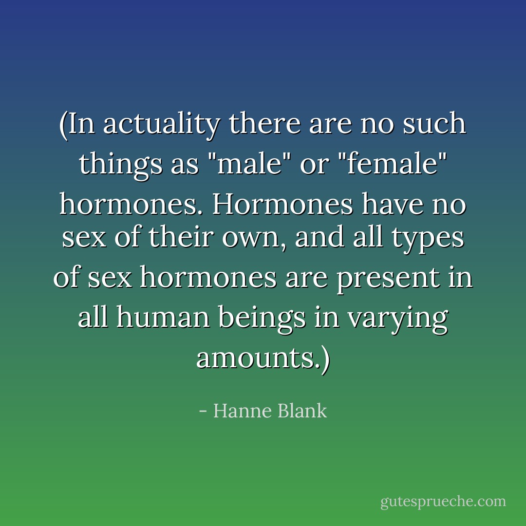 (In actuality there are no such things as "male" or "female" hormones. Hormones have no sex of their own, and all types of sex hormones are present in all human beings in varying amounts.) - Hanne Blank