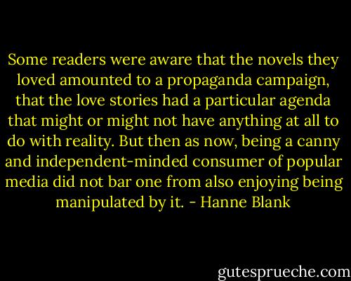 Some readers were aware that the novels they loved amounted to a propaganda campaign, that the love stories had a particular agenda that might or might not have anything at all to do with reality. But then as now, being a canny and independent-minded consumer of popular media did not bar one from also enjoying being manipulated by it. - Hanne Blank