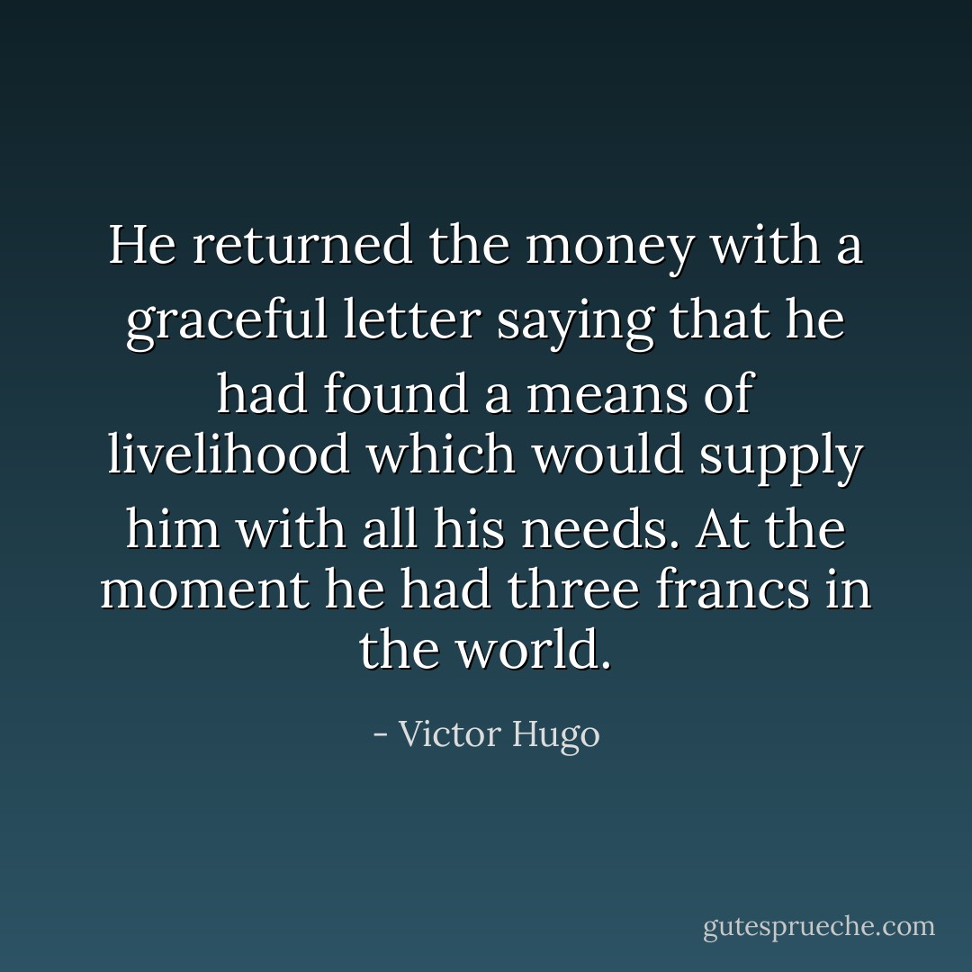 He returned the money with a graceful letter saying that he had found a means of livelihood which would supply him with all his needs. At the moment he had three francs in the world. - Victor Hugo