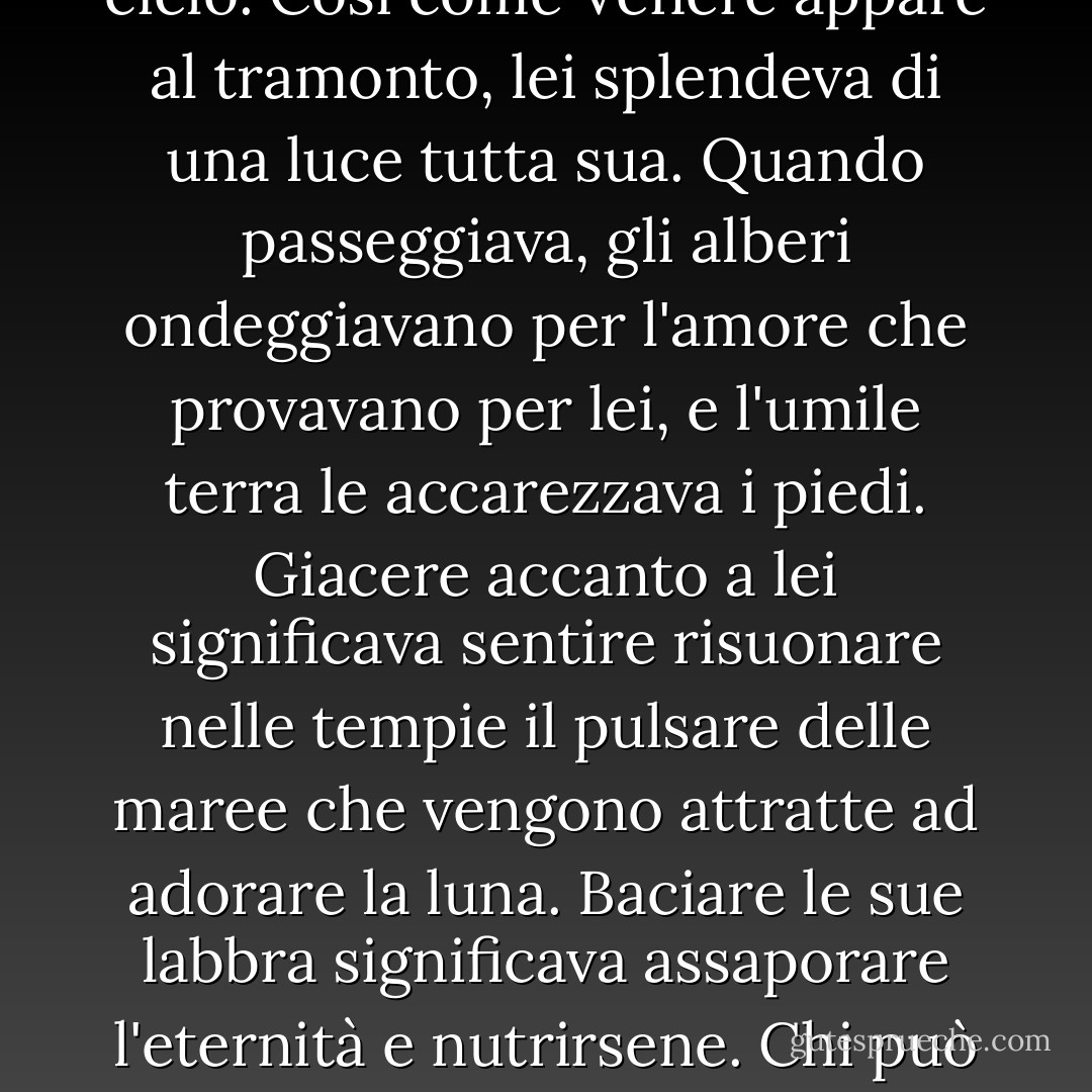 «C'era una volta una donna simile a una stella che ardeva incandescente nella vastità del cielo. Così come Venere appare al tramonto, lei splendeva di una luce tutta sua. Quando passeggiava, gli alberi ondeggiavano per l'amore che provavano per lei, e l'umile terra le accarezzava i piedi. Giacere accanto a lei significava sentire risuonare nelle tempie il pulsare delle maree che vengono attratte ad adorare la luna. Baciare le sue labbra significava assaporare l'eternità e nutrirsene. Chi può descrivere l'immensità della sua gloria?» - Chelsea Quinn Yarbro