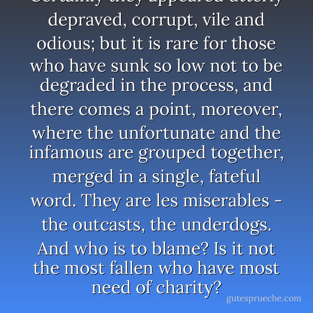 Certainly they appeared utterly depraved, corrupt, vile and odious; but it is rare for those who have sunk so low not to be degraded in the process, and there comes a point, moreover, where the unfortunate and the infamous are grouped together, merged in a single, fateful word. They are les miserables - the outcasts, the underdogs. And who is to blame? Is it not the most fallen who have most need of charity? - Victor Hugo