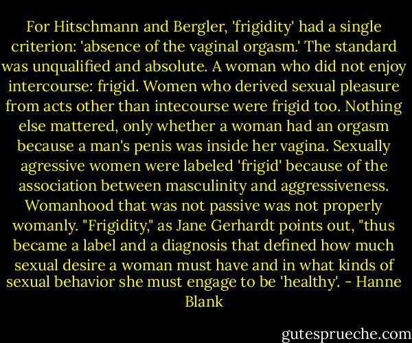 For Hitschmann and Bergler, 'frigidity' had a single criterion: 'absence of the vaginal orgasm.' The standard was unqualified and absolute. A woman who did not enjoy intercourse: frigid. Women who derived sexual pleasure from acts other than intecourse were frigid too. Nothing else mattered, only whether a woman had an orgasm because a man's penis was inside her vagina. Sexually agressive women were labeled 'frigid' because of the association between masculinity and aggressiveness. Womanhood that was not passive was not properly womanly. "Frigidity," as Jane Gerhardt points out, "thus became a label and a diagnosis that defined how much sexual desire a woman must have and in what kinds of sexual behavior she must engage to be 'healthy'. - Hanne Blank