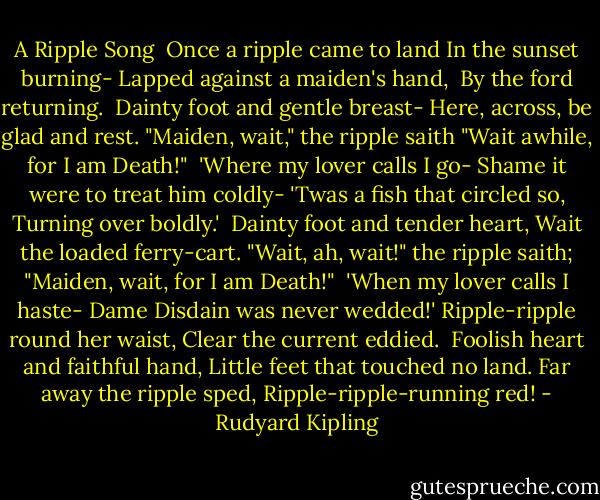 A Ripple Song<br /><br />Once a ripple came to land<br />In the sunset burning-<br />Lapped against a maiden's hand, <br />By the ford returning.<br /><br />Dainty foot and gentle breast-<br />Here, across, be glad and rest.<br />"Maiden, wait," the ripple saith<br />"Wait awhile, for I am Death!"<br /><br />'Where my lover calls I go-<br />Shame it were to treat him coldly-<br />'Twas a fish that circled so,<br />Turning over boldly.'<br /><br />Dainty foot and tender heart,<br />Wait the loaded ferry-cart.<br />"Wait, ah, wait!" the ripple saith;<br />"Maiden, wait, for I am Death!"<br /><br />'When my lover calls I haste-<br />Dame Disdain was never wedded!'<br />Ripple-ripple round her waist,<br />Clear the current eddied.<br /><br />Foolish heart and faithful hand,<br />Little feet that touched no land.<br />Far away the ripple sped,<br />Ripple-ripple-running red! - Rudyard Kipling