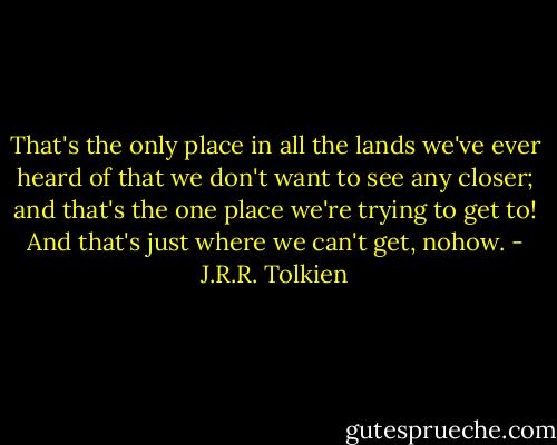 That's the only place in all the lands we've ever heard of that we don't want to see any closer; and that's the one place we're trying to get to! And that's just where we can't get, nohow. - J.R.R. Tolkien