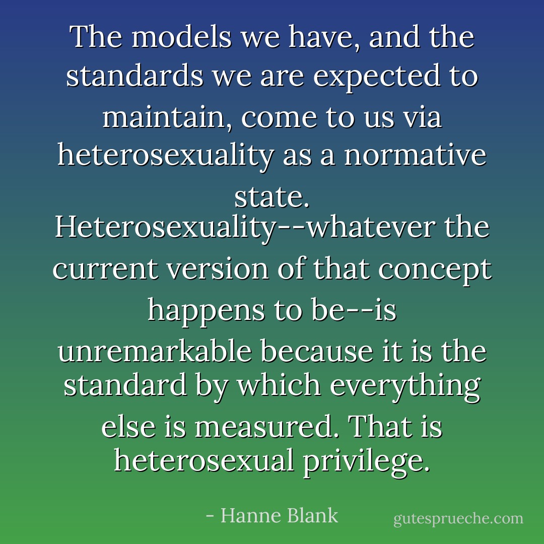 The models we have, and the standards we are expected to maintain, come to us via heterosexuality as a normative state. Heterosexuality--whatever the current version of that concept happens to be--is unremarkable because it is the standard by which everything else is measured. That is heterosexual privilege. - Hanne Blank