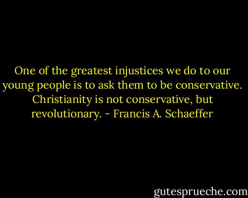 One of the greatest injustices we do to our young people is to ask them to be conservative. Christianity is not conservative, but revolutionary. - Francis A. Schaeffer