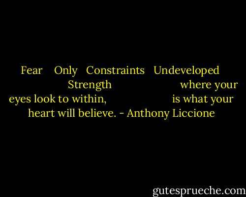 Fear <br />  Only<br />  Constraints<br />  Undeveloped <br />                      Strength<br /><br />                      where your eyes look to within,<br />                      is what your heart will believe. - Anthony Liccione