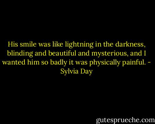 His smile was like lightning in the darkness, blinding and beautiful and mysterious, and I wanted him so badly it was physically painful. - Sylvia Day