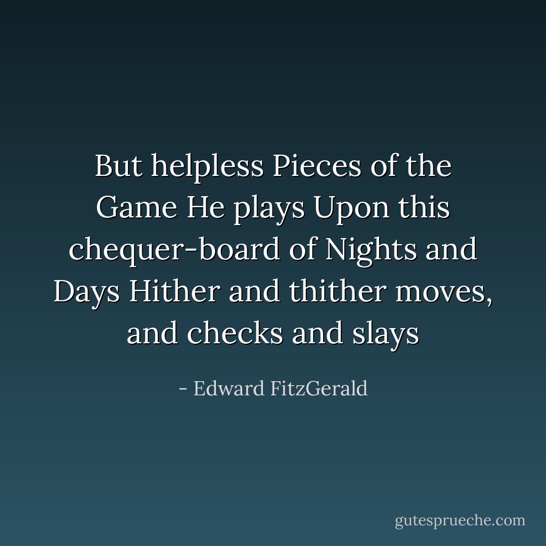 But helpless Pieces of the Game He plays<br />Upon this chequer-board of Nights and Days<br />Hither and thither moves, and checks and slays - Edward FitzGerald