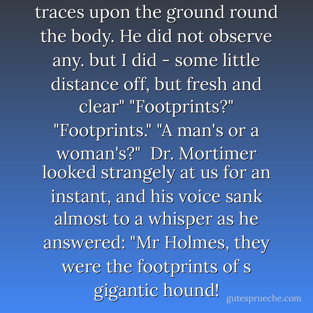He said that there were no traces upon the ground round the body. He did not observe any. but I did - some little distance off, but fresh and clear"<br />"Footprints?"<br /><p>"Footprints."</p><br />"A man's or a woman's?"<br /><br />Dr. Mortimer looked strangely at us for an instant, and his voice sank almost to a whisper as he answered: "Mr Holmes, they were the footprints of s gigantic hound! - Arthur Conan Doyle