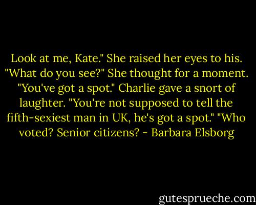 Look at me, Kate."<br />She raised her eyes to his.<br />"What do you see?"<br />She thought for a moment. "You've got a spot."<br />Charlie gave a snort of laughter. "You're not supposed to tell the fifth-sexiest man in UK, he's got a spot."<br />"Who voted? Senior citizens? - Barbara Elsborg