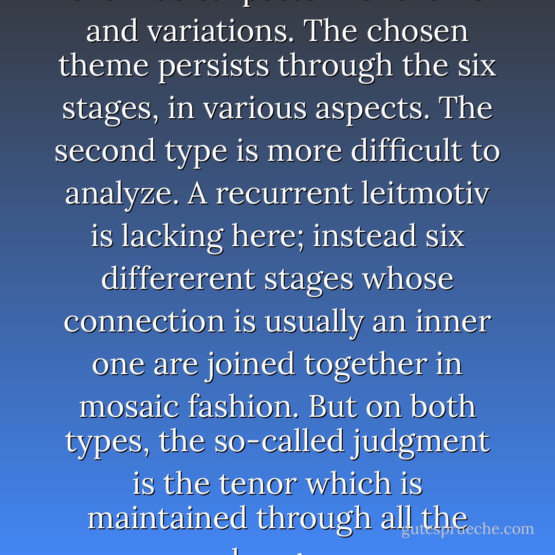 The first, clearer, type suggests the musical pattern of theme and variations. The chosen theme persists through the six stages, in various aspects. The second type is more difficult to analyze. A recurrent leitmotiv is lacking here; instead six differerent stages whose connection is usually an inner one are joined together in mosaic fashion. But on both types, the so-called judgment is the tenor which is maintained through all the changes. - Hellmut Wilhelm