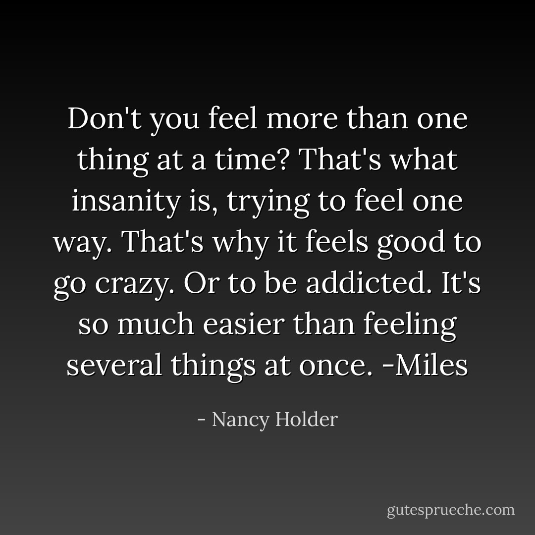 Don't you feel more than one thing at a time? That's what insanity is, trying to feel one way. That's why it feels good to go crazy. Or to be addicted. It's so much easier than feeling several things at once. -Miles - Nancy Holder