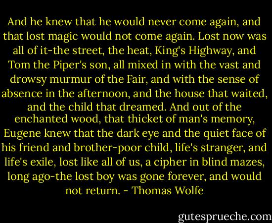 And he knew that he would never come again, and that lost magic would not come again. Lost now was all of it-the street, the heat, King's Highway, and Tom the Piper's son, all mixed in with the vast and drowsy murmur of the Fair, and with the sense of absence in the afternoon, and the house that waited, and the child that dreamed. And out of the enchanted wood, that thicket of man's memory, Eugene knew that the dark eye and the quiet face of his friend and brother-poor child, life's stranger, and life's exile, lost like all of us, a cipher in blind mazes, long ago-the lost boy was gone forever, and would not return. - Thomas Wolfe