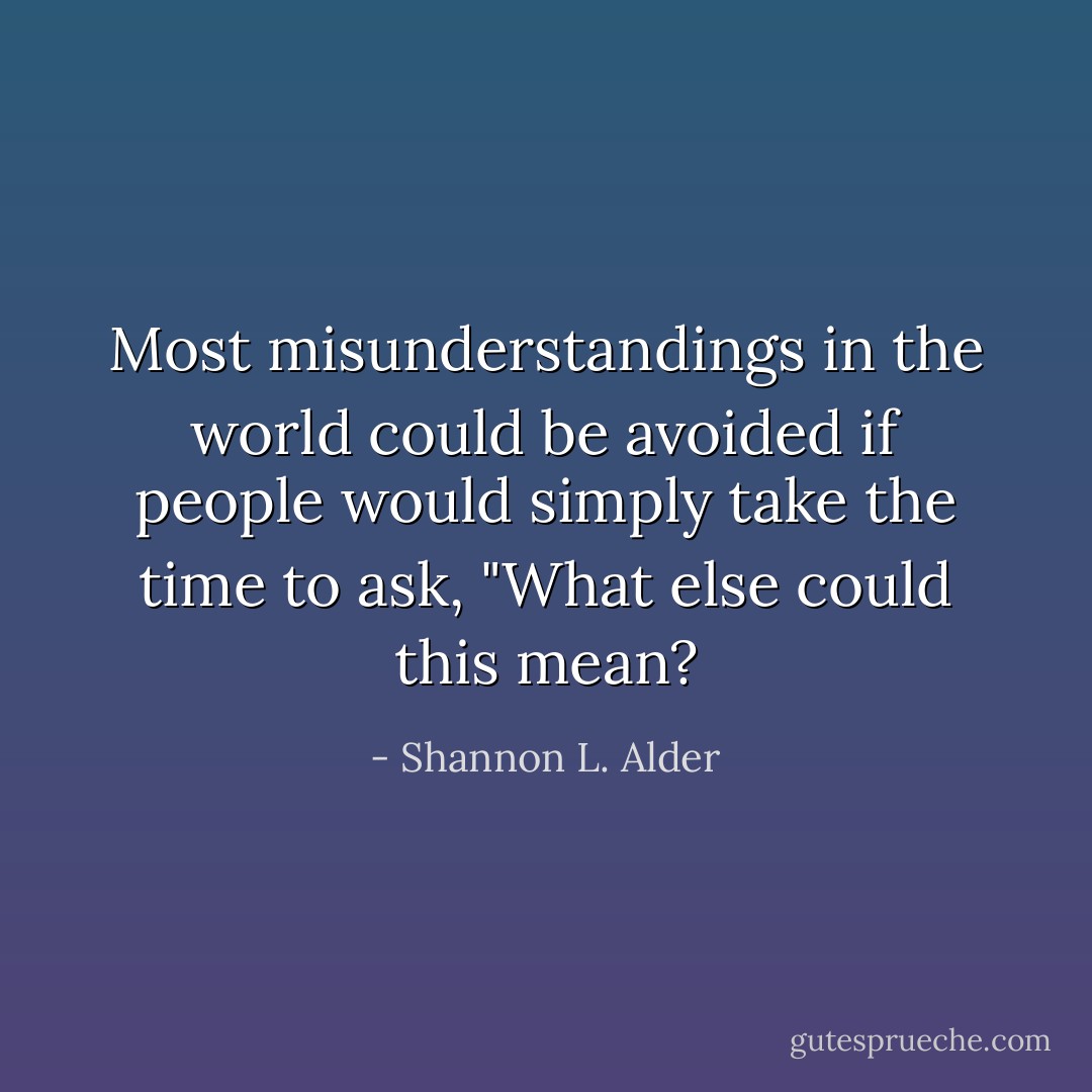 Most misunderstandings in the world could be avoided if people would simply take the time to ask, "What else could this mean? - Shannon L. Alder