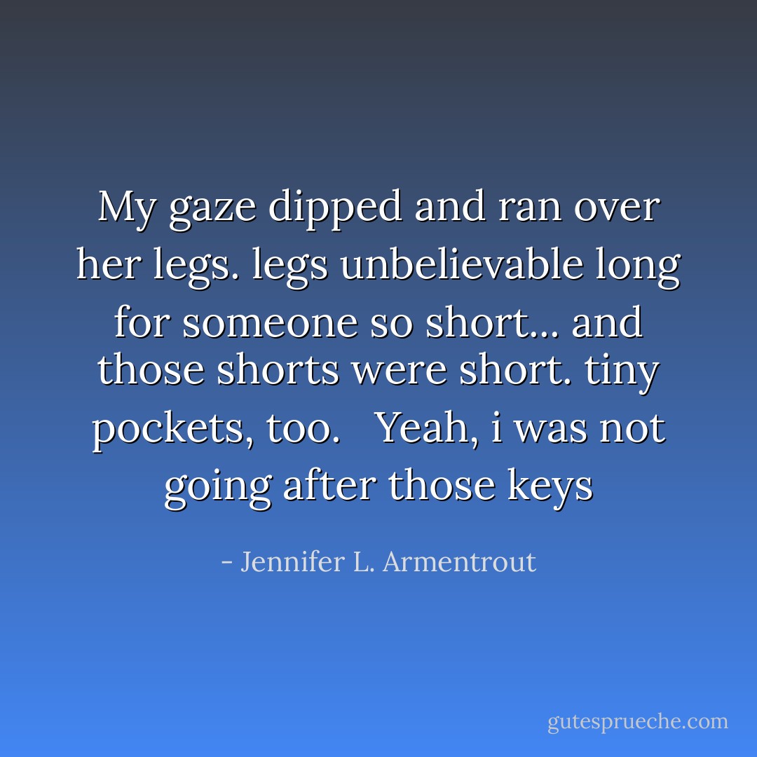 My gaze dipped and ran over her legs. legs unbelievable long for someone so short... and those shorts were short. tiny pockets, too.<br /><br /> Yeah, i was not going after those keys - Jennifer L. Armentrout