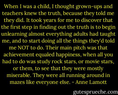 When I was a child, I thought grown-ups and teachers knew the truth, because they told me they did. It took years for me to discover that the first step in finding out the truth is to begin unlearning almost everything adults had taught me, and to start doing all the things they'd told me NOT to do. Their main pitch was that achievement equaled happiness, when all you had to do was study rock stars, or movie stars, or them, to see that they were mostly miserable. They were all running around in mazes like everyone else. - Anne Lamott