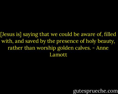 [Jesus is] saying that we could be aware of, filled with, and saved by the presence of holy beauty, rather than worship golden calves. - Anne Lamott