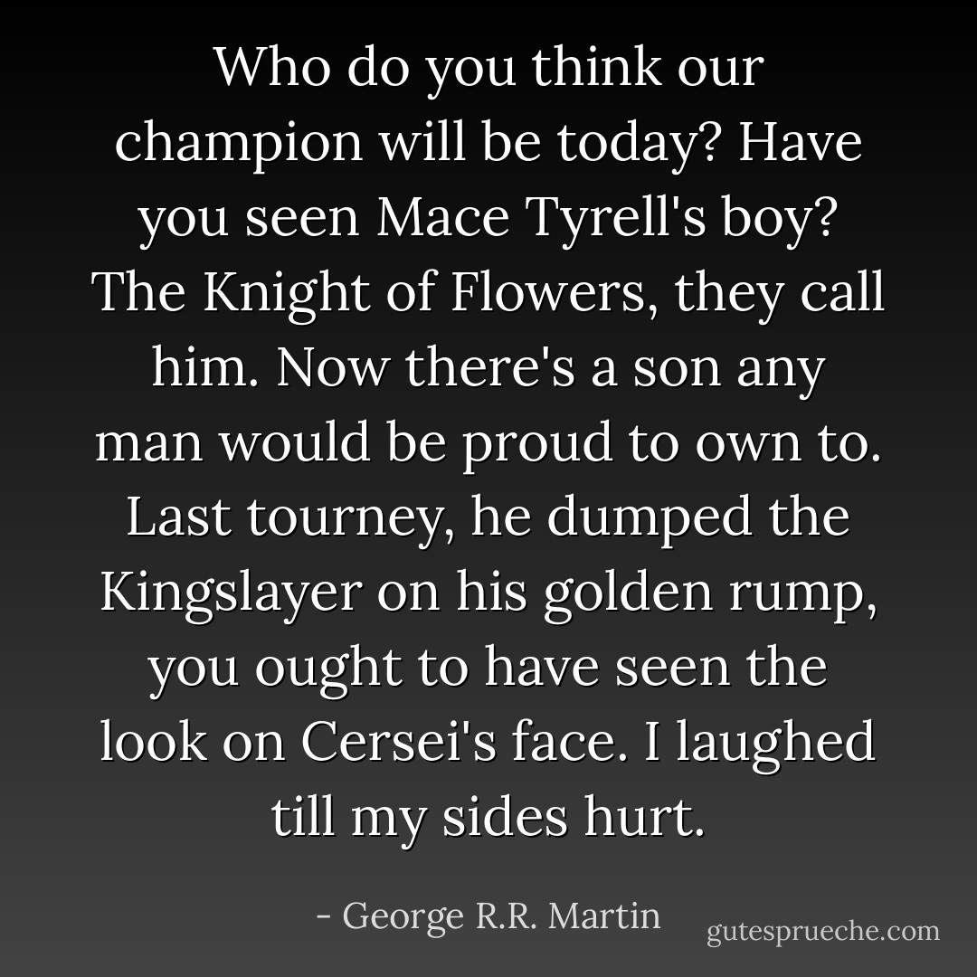 Who do you think our champion will be today? Have you seen Mace Tyrell's boy? The Knight of Flowers, they call him. Now there's a son any man would be proud to own to. Last tourney, he dumped the Kingslayer on his golden rump, you ought to have seen the look on Cersei's face. I laughed till my sides hurt. - George R.R. Martin