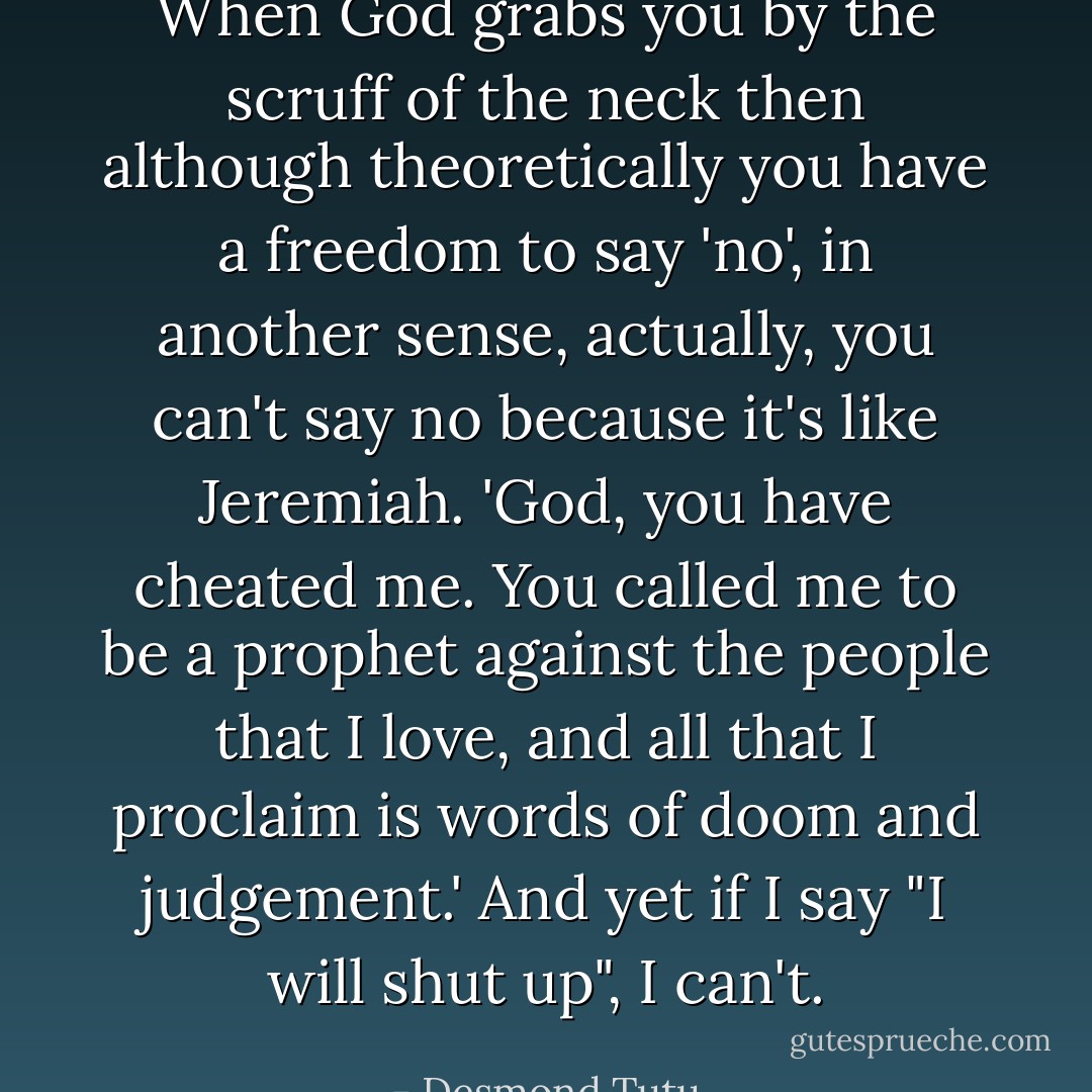When God grabs you by the scruff of the neck then although theoretically you have a freedom to say 'no', in another sense, actually, you can't say no because it's like Jeremiah. 'God, you have cheated me. You called me to be a prophet against the people that I love, and all that I proclaim is words of doom and judgement.' And yet if I say "I will shut up", I can't. - Desmond Tutu