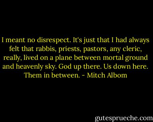 I meant no disrespect. It's just that I had always felt that rabbis, priests, pastors, any cleric, really, lived on a plane between mortal ground and heavenly sky. God up there. Us down here. Them in between. - Mitch Albom