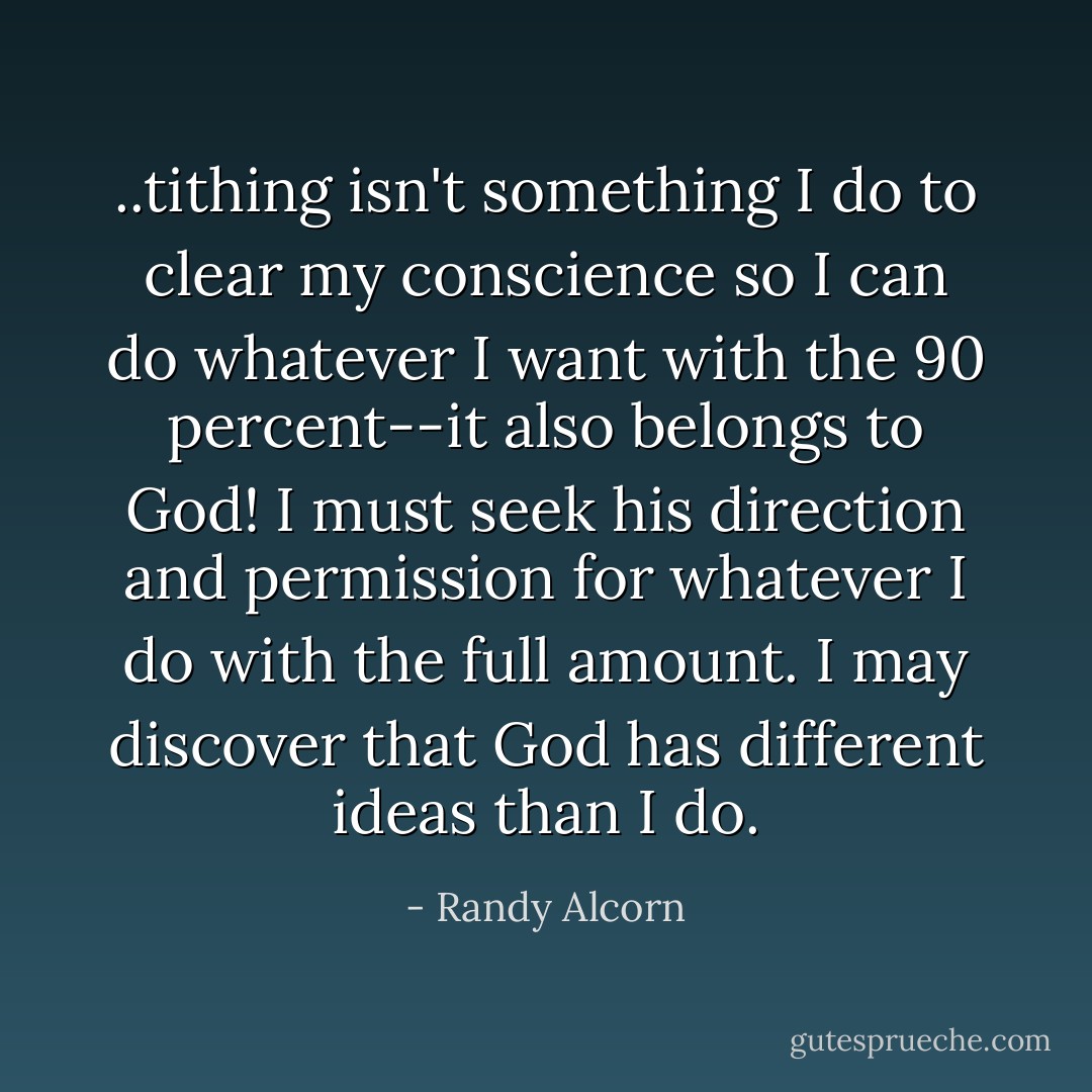 ..tithing isn't something I do to clear my conscience so I can do whatever I want with the 90 percent--it also belongs to God! I must seek his direction and permission for whatever I do with the full amount. I may discover that God has different ideas than I do. - Randy Alcorn