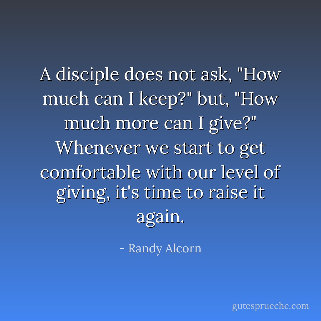 A disciple does not ask, "How much can I keep?" but, "How much more can I give?" Whenever we start to get comfortable with our level of giving, it's time to raise it again. - Randy Alcorn