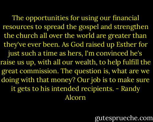 The opportunities for using our financial resources to spread the gospel and strengthen the church all over the world are greater than they've ever been. As God raised up Esther for just such a time as hers, I'm convinced he's raise us up, with all our wealth, to help fulfill the great commission. The question is, what are we doing with that money? Our job is to make sure it gets to his intended recipients. - Randy Alcorn