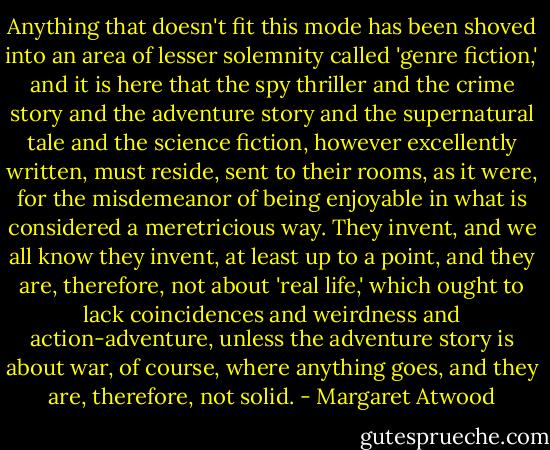 Anything that doesn't fit this mode has been shoved into an area of lesser solemnity called 'genre fiction,' and it is here that the spy thriller and the crime story and the adventure story and the supernatural tale and the science fiction, however excellently written, must reside, sent to their rooms, as it were, for the misdemeanor of being enjoyable in what is considered a meretricious way. They invent, and we all know they invent, at least up to a point, and they are, therefore, not about 'real life,' which ought to lack coincidences and weirdness and action-adventure, unless the adventure story is about war, of course, where anything goes, and they are, therefore, not solid. - Margaret Atwood