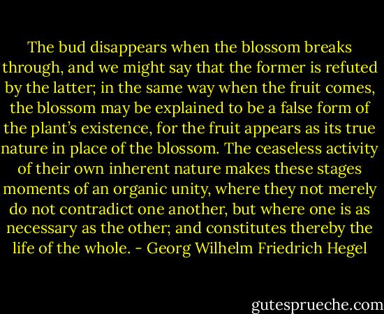 The bud disappears when the blossom breaks through, and we might say that the former is refuted by the latter; in the same way when the fruit comes, the blossom may be explained to be a false form of the plant’s existence, for the fruit appears as its true nature in place of the blossom. The ceaseless activity of their own inherent nature makes these stages moments of an organic unity, where they not merely do not contradict one another, but where one is as necessary as the other; and constitutes thereby the life of the whole. - Georg Wilhelm Friedrich Hegel