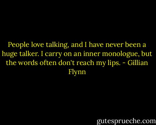 People love talking, and I have never been a huge talker. I carry on an inner monologue, but the words often don't reach my lips. - Gillian Flynn