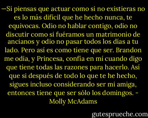 —Si piensas que actuar como si no existieras no es lo más difícil que he hecho nunca, te equivocas. Odio no hablar contigo, odio no discutir como si fuéramos un matrimonio de ancianos y odio no pasar todos los días a tu lado. Pero así es como tiene que ser. Brandon me odia, y Princesa, confía en mí cuando digo que tiene todas las razones para hacerlo. Así que si después de todo lo que te he hecho, sigues incluso considerando ser mi amiga, entonces tiene que ser sólo los domingos. - Molly McAdams