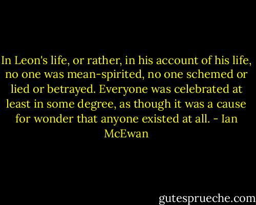 In Leon's life, or rather, in his account of his life, no one was mean-spirited, no one schemed or lied or betrayed. Everyone was celebrated at least in some degree, as though it was a cause for wonder that anyone existed at all. - Ian McEwan