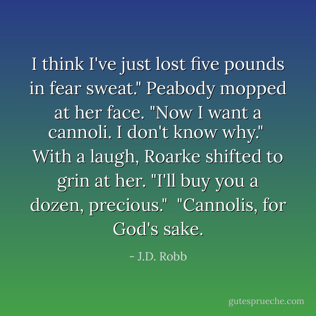 I think I've just lost five pounds in fear sweat." Peabody mopped at her face. "Now I want a cannoli. I don't know why."<br /><br />With a laugh, Roarke shifted to grin at her. "I'll buy you a dozen, precious."<br /><br />"Cannolis, for God's sake. - J.D. Robb