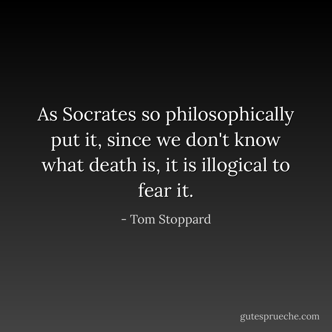 As Socrates so philosophically put it, since we don't know what death is, it is illogical to fear it. - Tom Stoppard