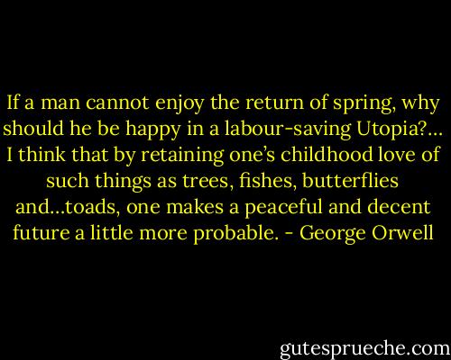 If a man cannot enjoy the return of spring, why should he be happy in a labour-saving Utopia?… I think that by retaining one’s childhood love of such things as trees, fishes, butterflies and…toads, one makes a peaceful and decent future a little more probable. - George Orwell