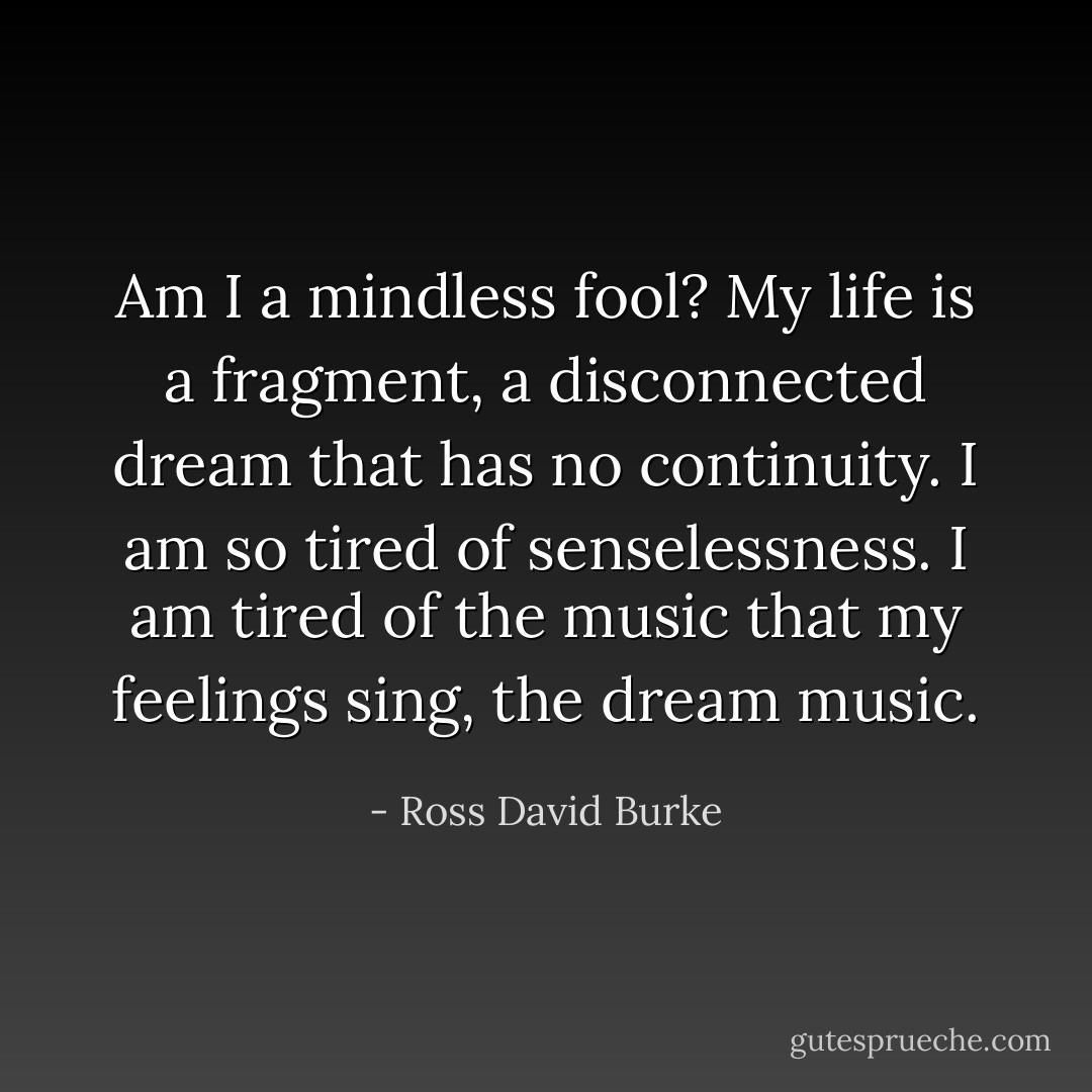 Am I a mindless fool? My life is a fragment, a disconnected dream that has no continuity. I am so tired of senselessness. I am tired of the music that my feelings sing, the dream music. - Ross David Burke