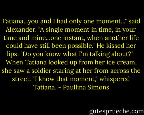 Tatiana...you and I had only one moment..." said Alexander. "A single moment in time, in your time and mine...one instant, when another life could have still been possible." He kissed her lips. "Do you know what I'm talking about?"<br /> When Tatiana looked up from her ice cream, she saw a soldier staring at her from across the street.<br />"I know that moment," whispered Tatiana. - Paullina Simons