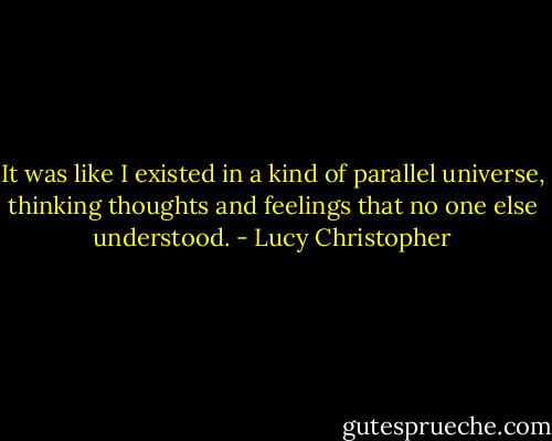 It was like I existed in a kind of parallel universe, thinking thoughts and feelings that no one else understood. - Lucy Christopher