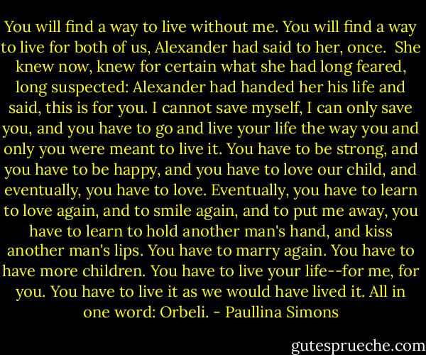 You will find a way to live without me. You will find a way to live for both of us, Alexander had said to her, once.<br /><br />She knew now, knew for certain what she had long feared, long suspected: Alexander had handed her his life and said, this is for you. I cannot save myself, I can only save you, and you have to go and live your life the way you and only you were meant to live it. You have to be strong, and you have to be happy, and you have to love our child, and eventually, you have to love. Eventually, you have to learn to love again, and to smile again, and to put me away, you have to learn to hold another man's hand, and kiss another man's lips. You have to marry again. You have to have more children. You have to live your life--for me, for you. You have to live it as we would have lived it. All in one word: Orbeli. - Paullina Simons