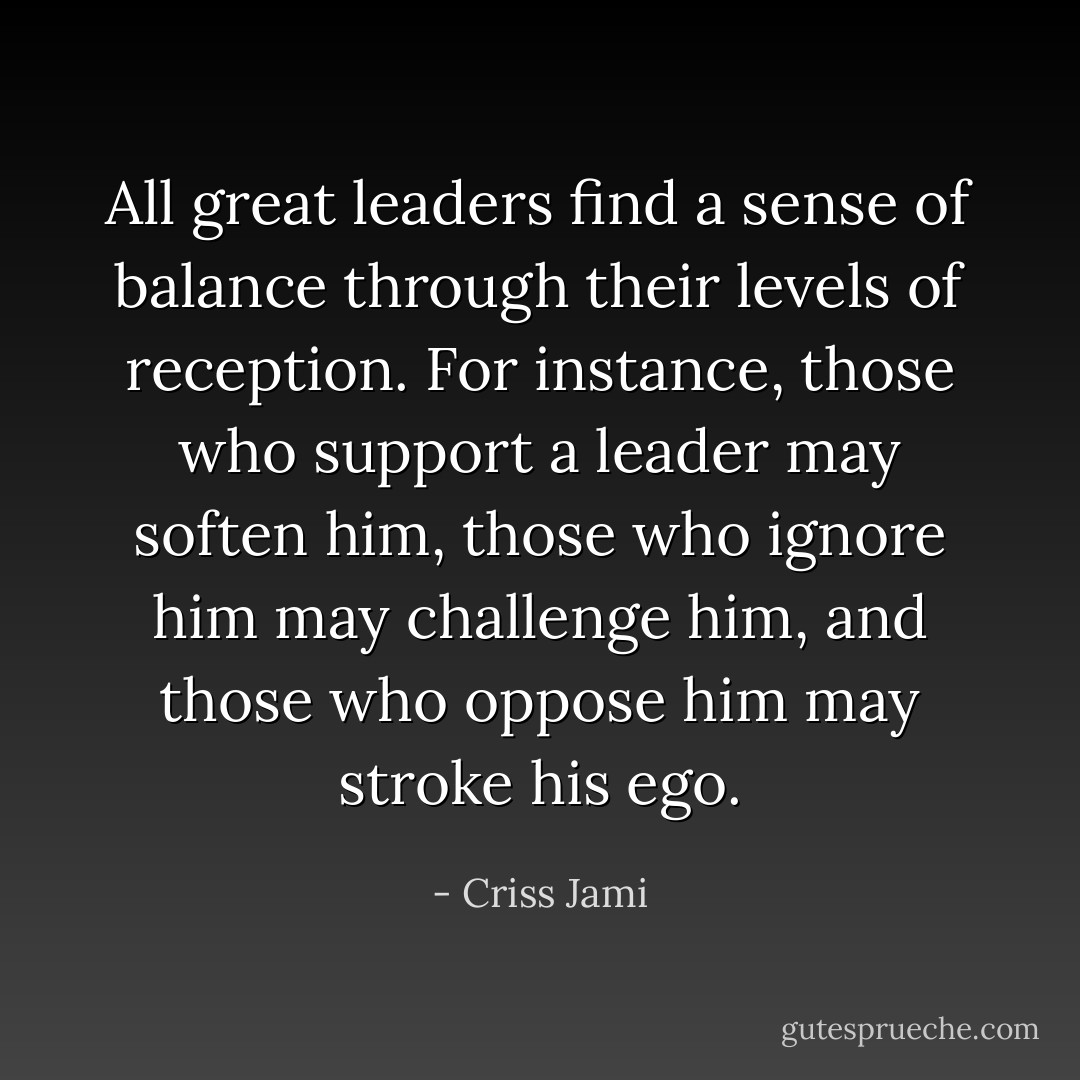 All great leaders find a sense of balance through their levels of reception. For instance, those who support a leader may soften him, those who ignore him may challenge him, and those who oppose him may stroke his ego. - Criss Jami