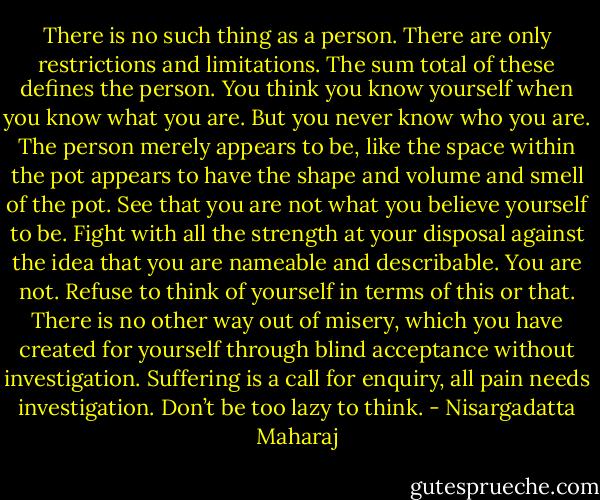 There is no such thing as a person. There are only restrictions and limitations. The sum total of these defines the person. You think you know yourself when you know what you are. But you never know who you are. The person merely appears to be, like the space within the pot appears to have the shape and volume and smell of the pot. See that you are not what you believe yourself to be. Fight with all the strength at your disposal against the idea that you are nameable and describable. You are not. Refuse to think of yourself in terms of this or that. There is no other way out of misery, which you have created for yourself through blind acceptance without investigation. Suffering is a call for enquiry, all pain needs investigation. Don’t be too lazy to think. - Nisargadatta Maharaj