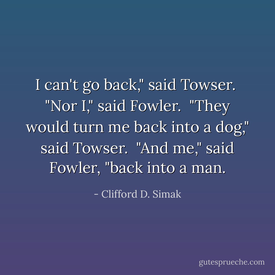 I can't go back," said Towser. <br />"Nor I," said Fowler. <br />"They would turn me back into a dog," said Towser. <br />"And me," said Fowler, "back into a man. - Clifford D. Simak