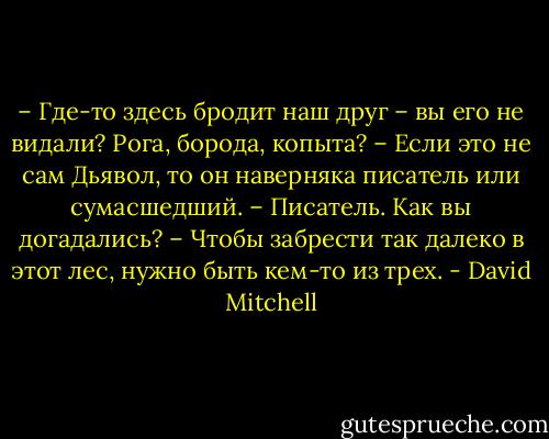 – Где-то здесь бродит наш друг – вы его не видали? Рога, борода, копыта?<br />– Если это не сам Дьявол, то он наверняка писатель или сумасшедший.<br />– Писатель. Как вы догадались?<br />– Чтобы забрести так далеко в этот лес, нужно быть кем-то из трех. - David Mitchell
