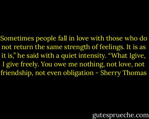Sometimes people fall in love with those who do not return the same strength of feelings. It is as it is,” he said with a quiet intensity. “What Igive, I give freely. You owe me nothing, not love, not friendship, not even obligation - Sherry Thomas