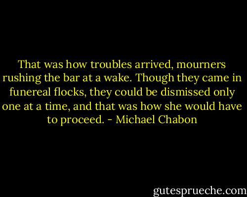 That was how troubles arrived, mourners rushing the bar at a wake. Though they came in funereal flocks, they could be dismissed only one at a time, and that was how she would have to proceed. - Michael Chabon