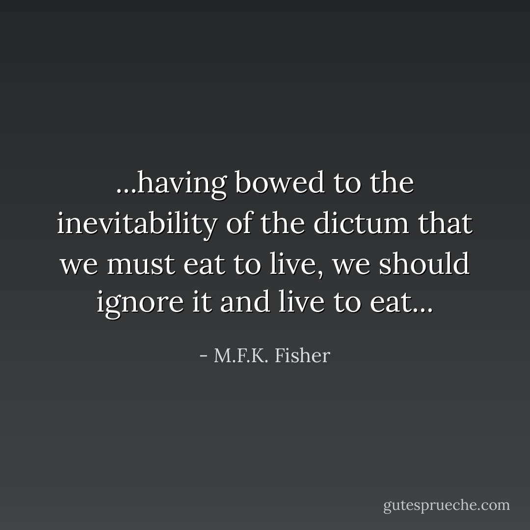 ...having bowed to the inevitability of the dictum that we must eat to live, we should ignore it and live to eat... - M.F.K. Fisher
