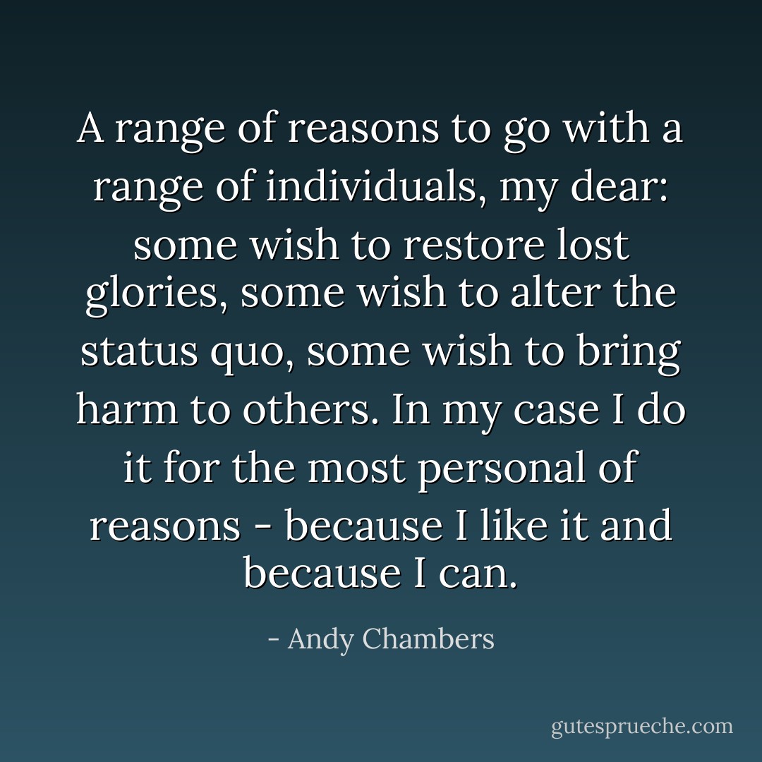 A range of reasons to go with a range of individuals, my dear: some wish to restore lost glories, some wish to alter the status quo, some wish to bring harm to others. In my case I do it for the most personal of reasons - because I like it and because I can. - Andy Chambers